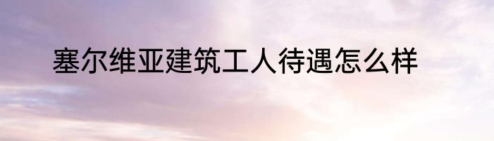 塞尔维亚建筑工人待遇怎么样