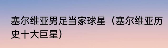 塞尔维亚男足当家球星（塞尔维亚历史十大巨星）