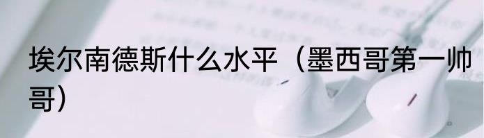 埃尔南德斯什么水平（墨西哥第一帅哥）