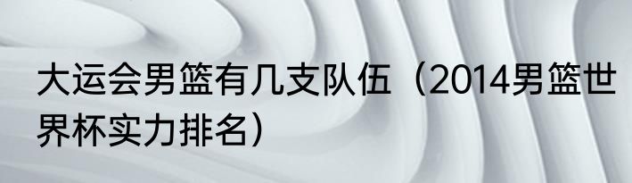 大运会男篮有几支队伍（2014男篮世界杯实力排名）