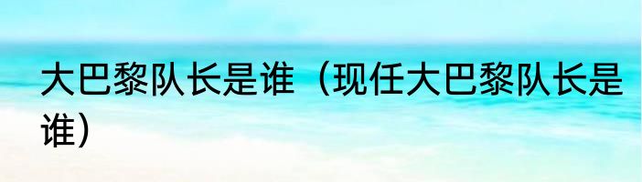 大巴黎队长是谁（现任大巴黎队长是谁）
