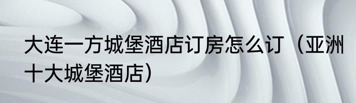 大连一方城堡酒店订房怎么订（亚洲十大城堡酒店）