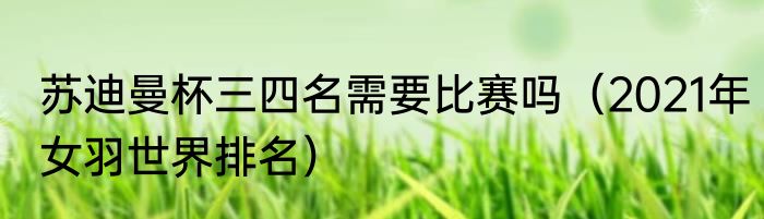 苏迪曼杯三四名需要比赛吗（2021年女羽世界排名）