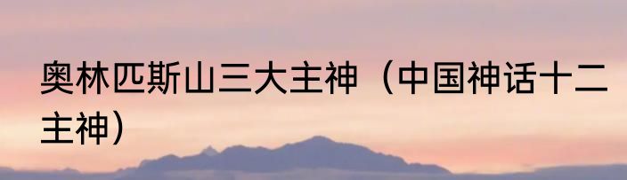 奥林匹斯山三大主神（中国神话十二主神）