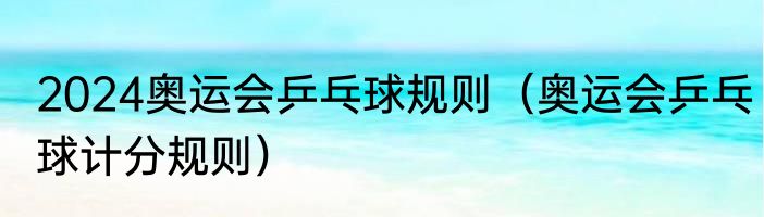 2024奥运会乒乓球规则（奥运会乒乓球计分规则）