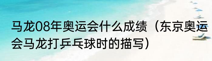 马龙08年奥运会什么成绩（东京奥运会马龙打乒乓球时的描写）