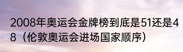 2008年奥运会金牌榜到底是51还是48（伦敦奥运会进场国家顺序）