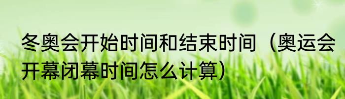 冬奥会开始时间和结束时间（奥运会开幕闭幕时间怎么计算）