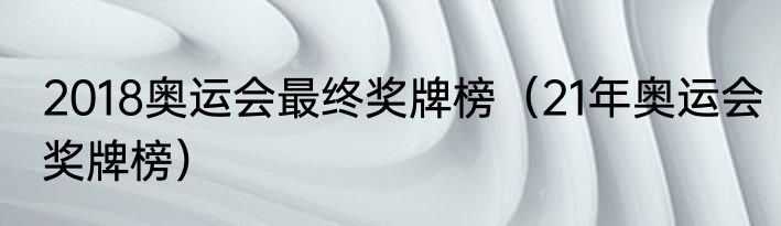 2018奥运会最终奖牌榜（21年奥运会奖牌榜）