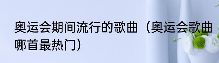 奥运会期间流行的歌曲（奥运会歌曲哪首最热门）