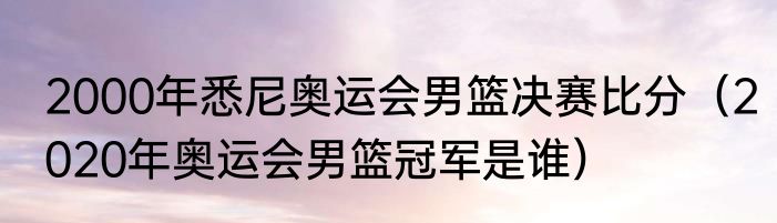 2000年悉尼奥运会男篮决赛比分（2020年奥运会男篮冠军是谁）