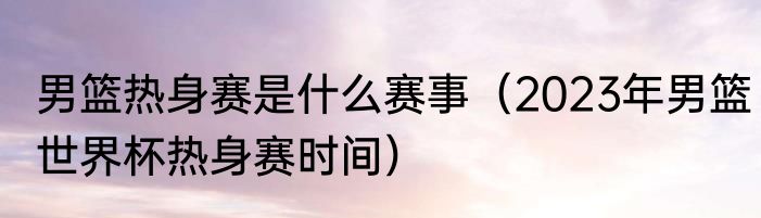 男篮热身赛是什么赛事（2023年男篮世界杯热身赛时间）