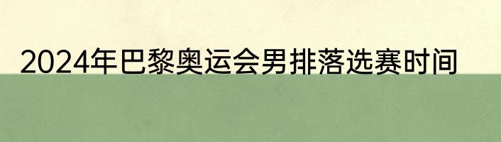 2024年巴黎奥运会男排落选赛时间