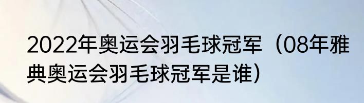 2022年奥运会羽毛球冠军（08年雅典奥运会羽毛球冠军是谁）