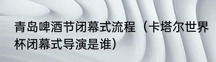 青岛啤酒节闭幕式流程（卡塔尔世界杯闭幕式导演是谁）