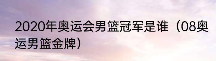 2020年奥运会男篮冠军是谁（08奥运男篮金牌）