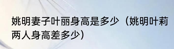 姚明妻子叶丽身高是多少（姚明叶莉两人身高差多少）