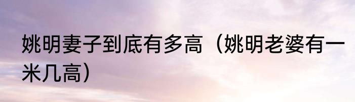 姚明妻子到底有多高（姚明老婆有一米几高）