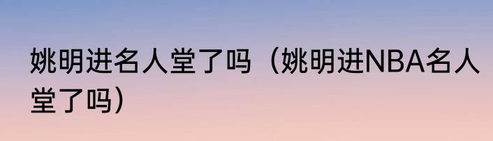 姚明进名人堂了吗（姚明进NBA名人堂了吗）