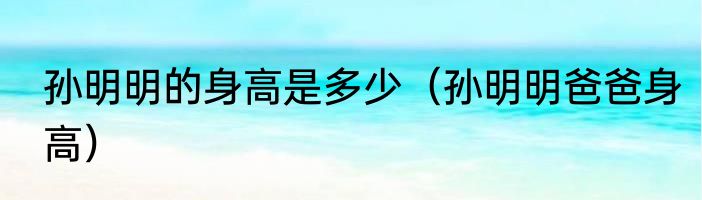 孙明明的身高是多少（孙明明爸爸身高）