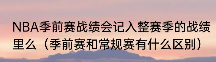 NBA季前赛战绩会记入整赛季的战绩里么（季前赛和常规赛有什么区别）