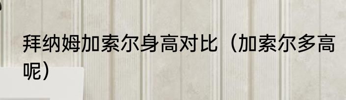 拜纳姆加索尔身高对比（加索尔多高呢）