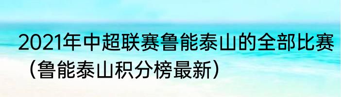 2021年中超联赛鲁能泰山的全部比赛（鲁能泰山积分榜最新）