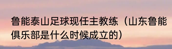 鲁能泰山足球现任主教练（山东鲁能俱乐部是什么时候成立的）