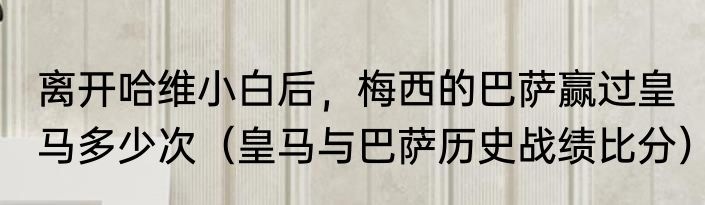 离开哈维小白后，梅西的巴萨赢过皇马多少次（皇马与巴萨历史战绩比分）