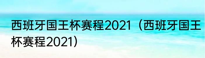 西班牙国王杯赛程2021（西班牙国王杯赛程2021）