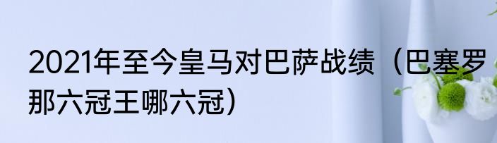 2021年至今皇马对巴萨战绩（巴塞罗那六冠王哪六冠）