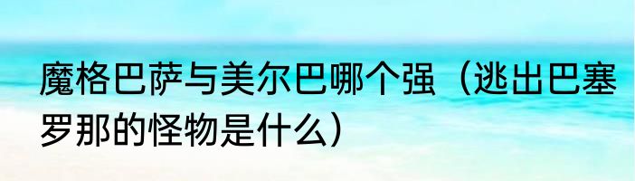 魔格巴萨与美尔巴哪个强（逃出巴塞罗那的怪物是什么）
