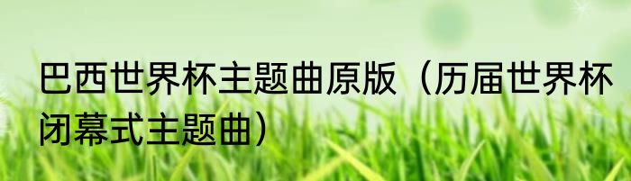 巴西世界杯主题曲原版(历届世界杯闭幕式主题曲)