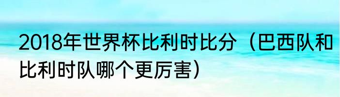2018年世界杯比利时比分（巴西队和比利时队哪个更厉害）