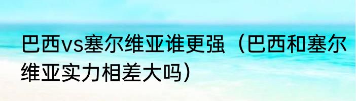 巴西vs塞尔维亚谁更强（巴西和塞尔维亚实力相差大吗）
