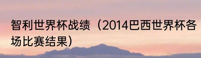 智利世界杯战绩（2014巴西世界杯各场比赛结果）