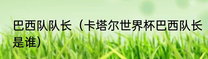 巴西队队长（卡塔尔世界杯巴西队长是谁）