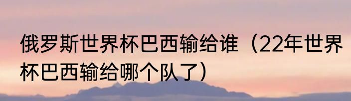 俄罗斯世界杯巴西输给谁（22年世界杯巴西输给哪个队了）