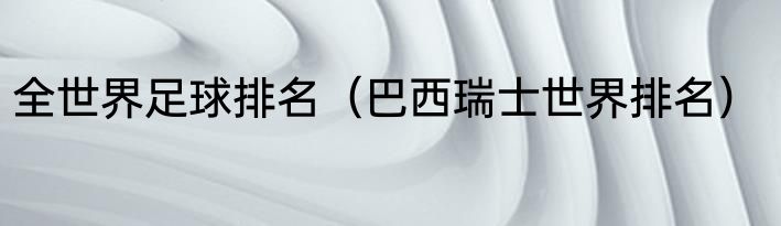 全世界足球排名（巴西瑞士世界排名）