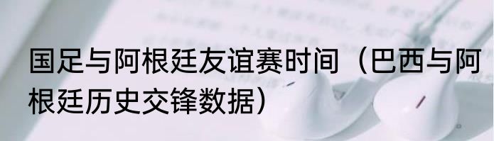 国足与阿根廷友谊赛时间（巴西与阿根廷历史交锋数据）
