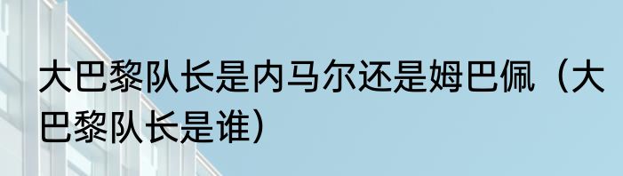 大巴黎队长是内马尔还是姆巴佩（大巴黎队长是谁）