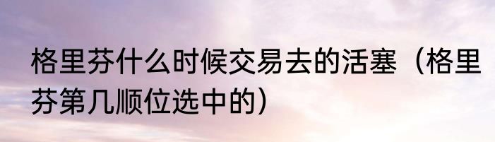 格里芬什么时候交易去的活塞（格里芬第几顺位选中的）