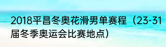 2018平昌冬奥花滑男单赛程（23-31届冬季奥运会比赛地点）