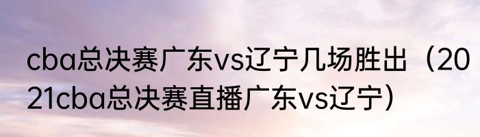 cba总决赛广东vs辽宁几场胜出（2021cba总决赛直播广东vs辽宁）