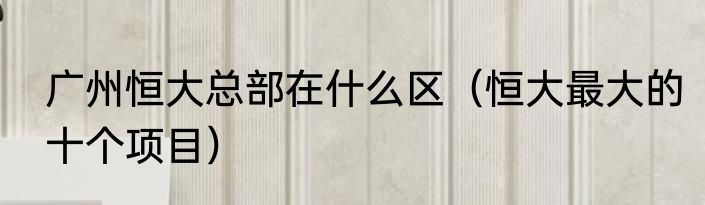 广州恒大总部在什么区（恒大最大的十个项目）