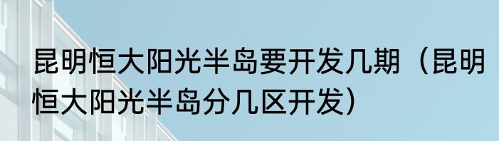 昆明恒大阳光半岛要开发几期（昆明恒大阳光半岛分几区开发）