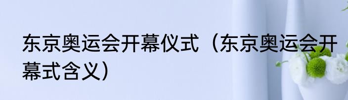 东京奥运会开幕仪式（东京奥运会开幕式含义）