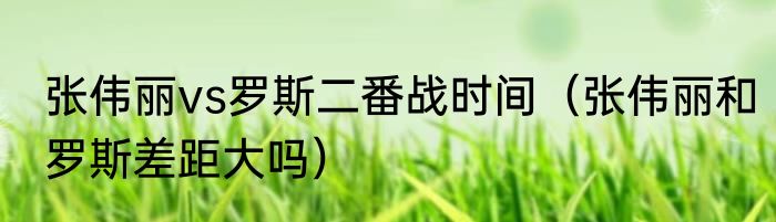 张伟丽vs罗斯二番战时间（张伟丽和罗斯差距大吗）