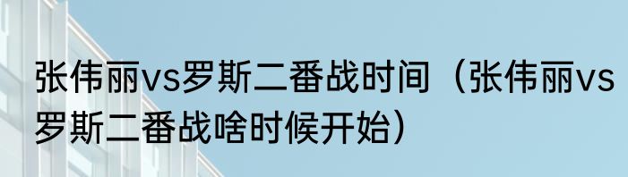 张伟丽vs罗斯二番战时间（张伟丽vs罗斯二番战啥时候开始）