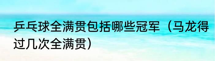 乒乓球全满贯包括哪些冠军（马龙得过几次全满贯）